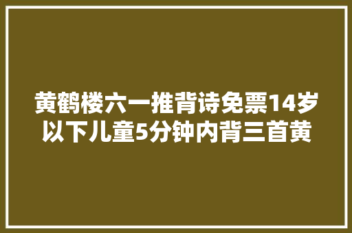 黄鹤楼六一推背诗免票14岁以下儿童5分钟内背三首黄鹤楼诗词可免一位同业者门票