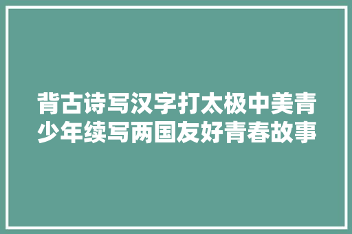背古诗写汉字打太极中美青少年续写两国友好青春故事