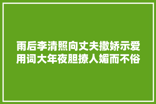 雨后李清照向丈夫撒娇示爱用词大年夜胆撩人媚而不俗读来心神涟漪