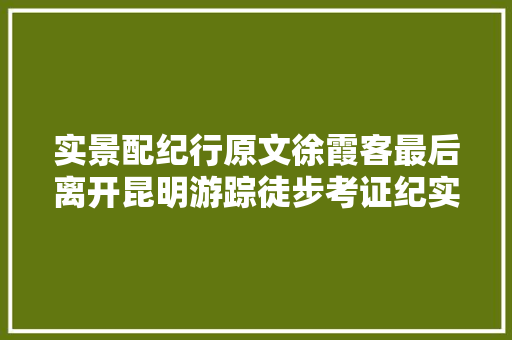 实景配纪行原文徐霞客最后离开昆明游踪徒步考证纪实