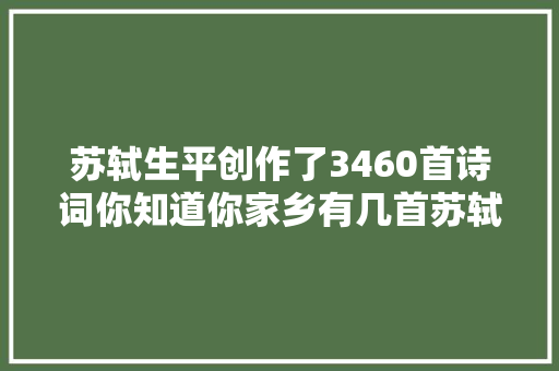 苏轼生平创作了3460首诗词你知道你家乡有几首苏轼作品吗