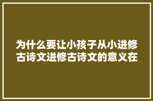为什么要让小孩子从小进修古诗文进修古诗文的意义在哪里