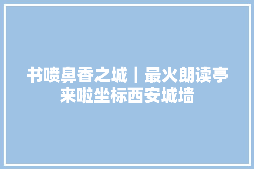 书喷鼻香之城｜最火朗读亭来啦坐标西安城墙