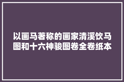 以画马著称的画家清溪饮马图和十六神骏图卷全卷纸本高清赏析