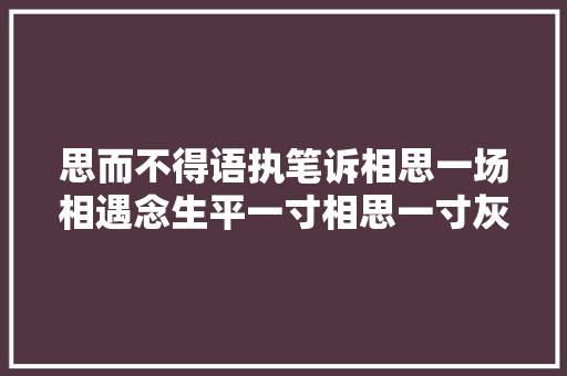 思而不得语执笔诉相思一场相遇念生平一寸相思一寸灰