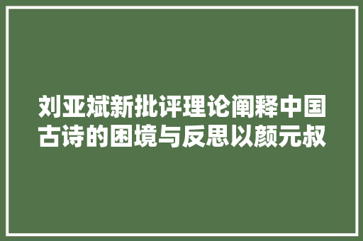 刘亚斌新批评理论阐释中国古诗的困境与反思以颜元叔析春望及其批评为中央