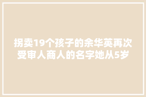 拐卖19个孩子的余华英再次受审人商人的名字她从5岁记到30多岁