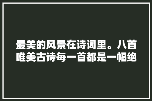 最美的风景在诗词里。八首唯美古诗每一首都是一幅绝美的画卷