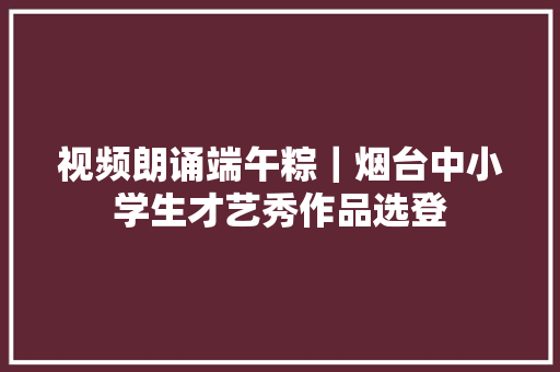 视频朗诵端午粽｜烟台中小学生才艺秀作品选登
