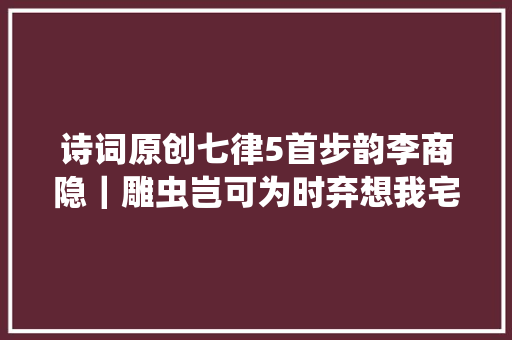诗词原创七律5首步韵李商隐｜雕虫岂可为时弃想我宅男闲有余