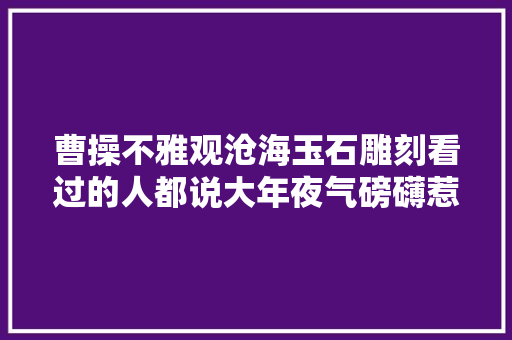 曹操不雅观沧海玉石雕刻看过的人都说大年夜气磅礴惹人寻思