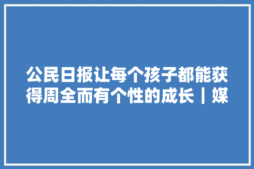 公民日报让每个孩子都能获得周全而有个性的成长｜媒体看教诲⑩