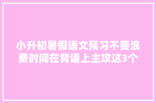 小升初暑假语文预习不要浪费时间在背诵上主攻这3个难点