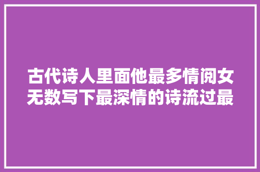 古代诗人里面他最多情阅女无数写下最深情的诗流过最苦的泪
