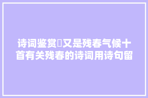 诗词鉴赏​又是残春气候十首有关残春的诗词用诗句留住最
