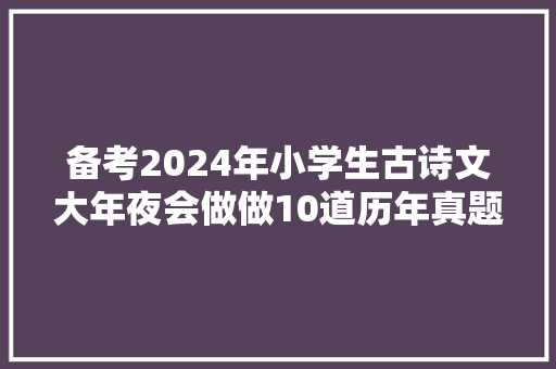 备考2024年小学生古诗文大年夜会做做10道历年真题和常识点持续