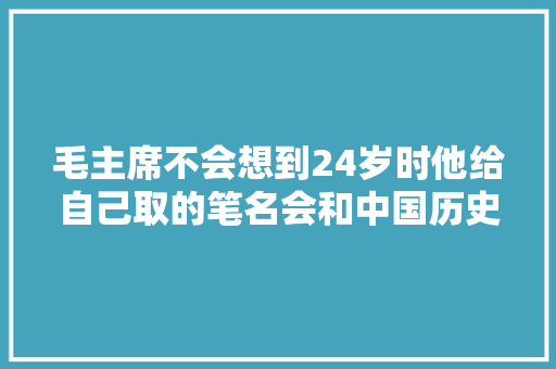 毛主席不会想到24岁时他给自己取的笔名会和中国历史如斯巧合