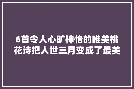 6首令人心旷神怡的唯美桃花诗把人世三月变成了最美的春天