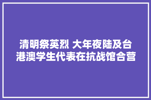 清明祭英烈 大年夜陆及台港澳学生代表在抗战馆合营朗诵巨人的觉醒