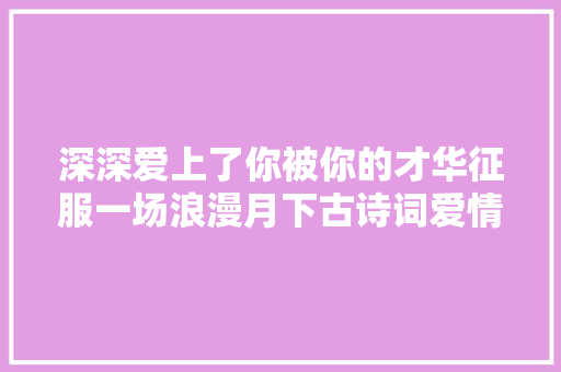 深深爱上了你被你的才华征服一场浪漫月下古诗词爱情求婚剖明