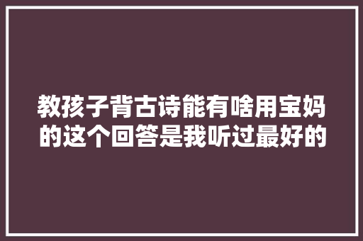 教孩子背古诗能有啥用宝妈的这个回答是我听过最好的谜底