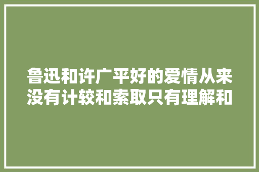 鲁迅和许广平好的爱情从来没有计较和索取只有理解和奉献