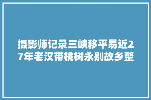 摄影师记录三峡移平易近27年老汉带桃树永别故乡整条船移平易近哭一片