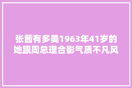 张茜有多美1963年41岁的她跟周总理合影气质不凡风姿犹存