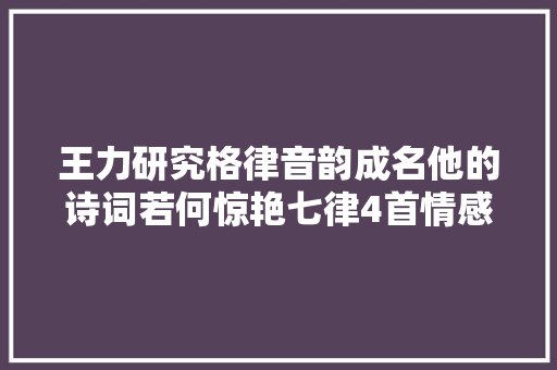 王力研究格律音韵成名他的诗词若何惊艳七律4首情感真挚