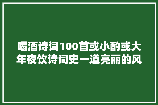 喝酒诗词100首或小酌或大年夜饮诗词史一道亮丽的风景
