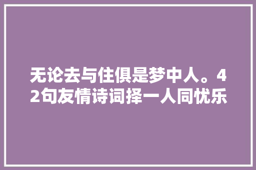 无论去与住俱是梦中人。42句友情诗词择一人同忧乐共富贵