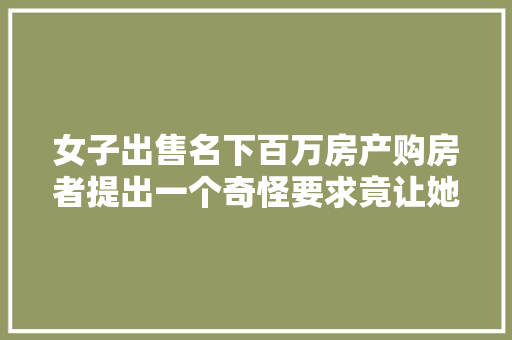 女子出售名下百万房产购房者提出一个奇怪要求竟让她钱房两空受害者不止一人