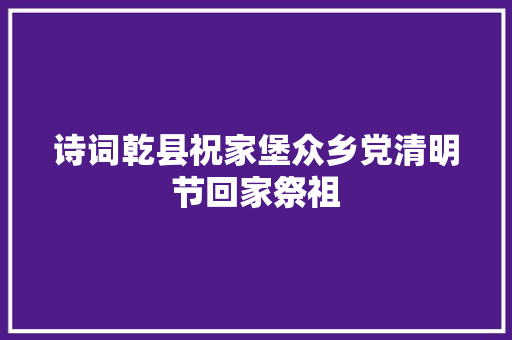 诗词乾县祝家堡众乡党清明节回家祭祖