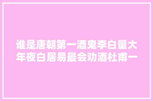 谁是唐朝第一酒鬼李白量大年夜白居易最会劝酒杜甫一喝就醉