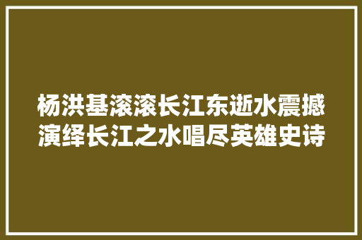 杨洪基滚滚长江东逝水震撼演绎长江之水唱尽英雄史诗