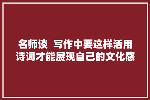 名师谈  写作中要这样活用诗词才能展现自己的文化感染力