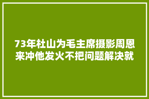 73年杜山为毛主席摄影周恩来冲他发火不把问题解决就不准照