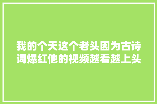 我的个天这个老头因为古诗词爆红他的视频越看越上头