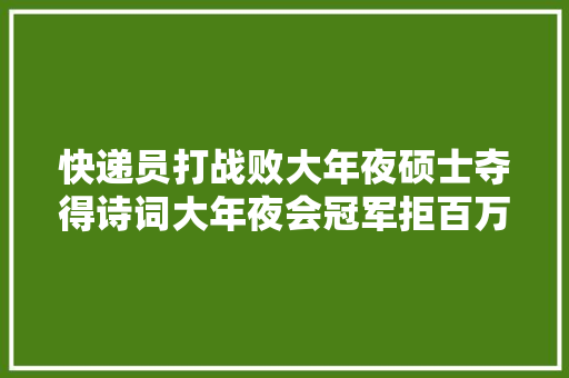 快递员打战败大年夜硕士夺得诗词大年夜会冠军拒百万年薪后去哪了