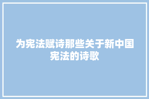 为宪法赋诗那些关于新中国宪法的诗歌