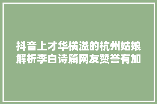 抖音上才华横溢的杭州姑娘解析李白诗篇网友赞誉有加