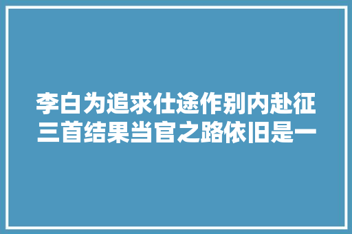 李白为追求仕途作别内赴征三首结果当官之路依旧是一场梦