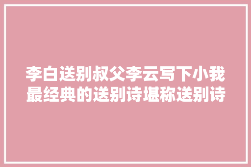 李白送别叔父李云写下小我最经典的送别诗堪称送别诗巅峰之作