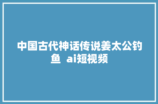 中国古代神话传说姜太公钓鱼  ai短视频