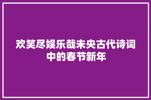 欢笑尽娱乐哉未央古代诗词中的春节新年