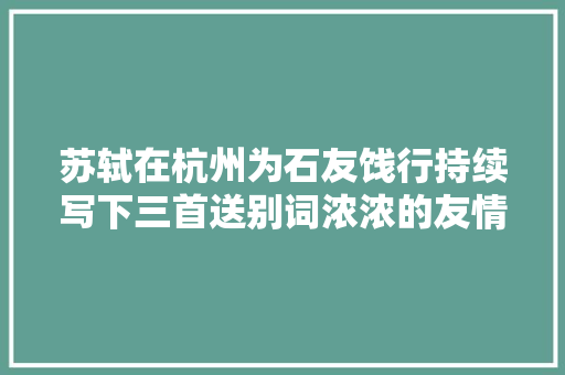 苏轼在杭州为石友饯行持续写下三首送别词浓浓的友情跃然纸上