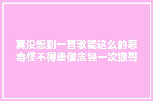 真没想到一首歌能这么的恶毒怪不得唐僧念经一次猴哥头疼一次
