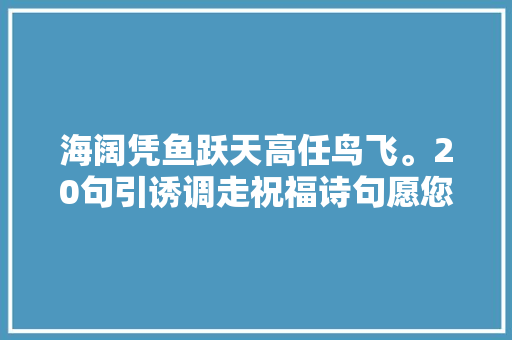 海阔凭鱼跃天高任鸟飞。20句引诱调走祝福诗句愿您喜气洋洋