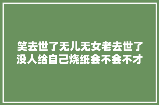 笑去世了无儿无女老去世了没人给自己烧纸会不会不才面穷去世。