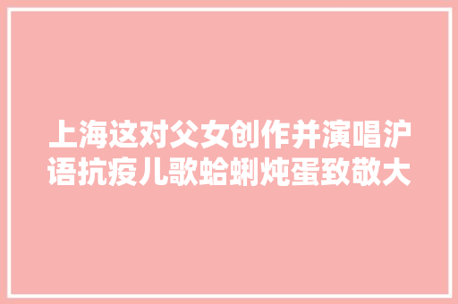 上海这对父女创作并演唱沪语抗疫儿歌蛤蜊炖蛋致敬大年夜白期待春天